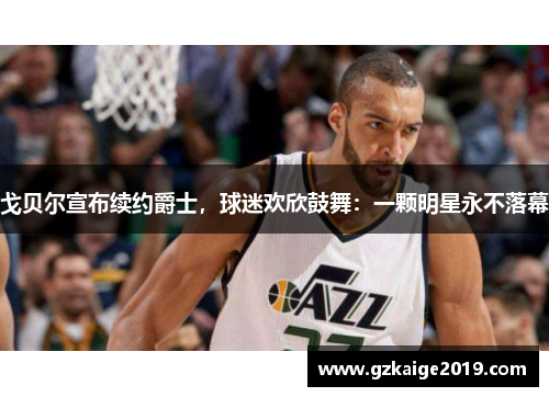 戈贝尔宣布续约爵士，球迷欢欣鼓舞：一颗明星永不落幕