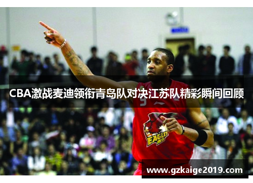 CBA激战麦迪领衔青岛队对决江苏队精彩瞬间回顾