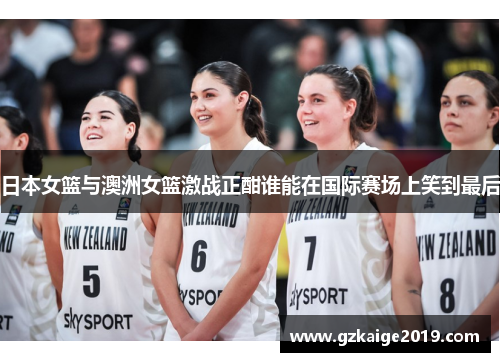 日本女篮与澳洲女篮激战正酣谁能在国际赛场上笑到最后