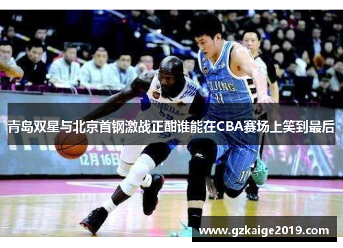 青岛双星与北京首钢激战正酣谁能在CBA赛场上笑到最后
